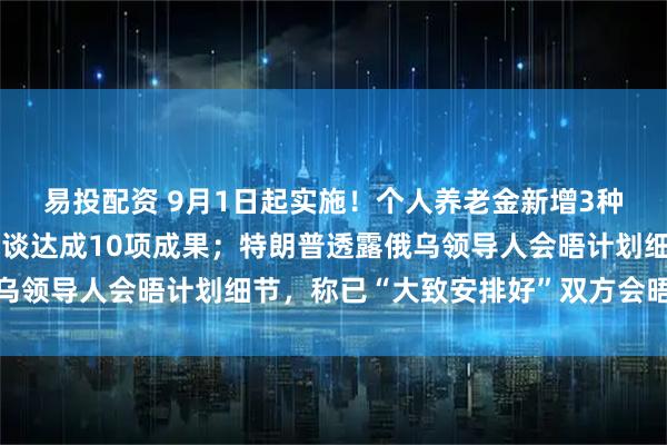 易投配资 9月1日起实施！个人养老金新增3种领取情形；中印外长会谈达成10项成果；特朗普透露俄乌领导人会晤计划细节，称已“大致安排好”双方会晤｜早报