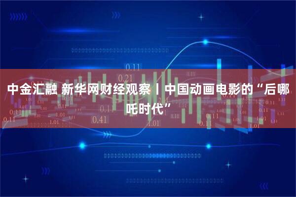 中金汇融 新华网财经观察丨中国动画电影的“后哪吒时代”