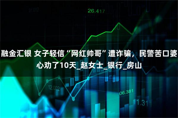 融金汇银 女子轻信“网红帅哥”遭诈骗，民警苦口婆心劝了10天_赵女士_银行_房山