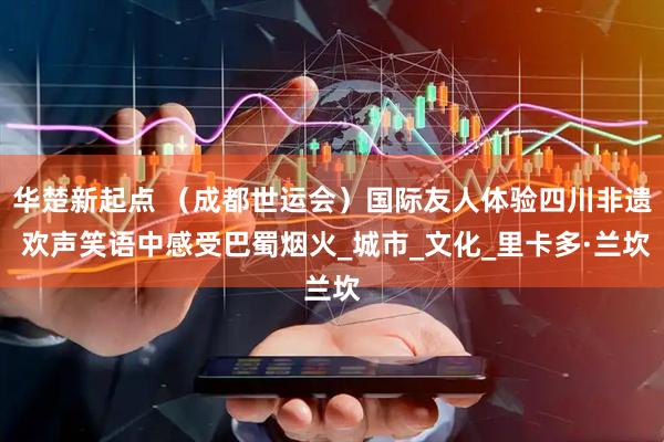 华楚新起点 （成都世运会）国际友人体验四川非遗 欢声笑语中感受巴蜀烟火_城市_文化_里卡多·兰坎