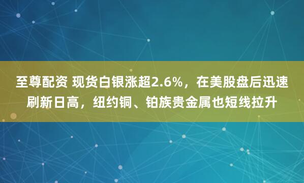 至尊配资 现货白银涨超2.6%，在美股盘后迅速刷新日高，纽约铜、铂族贵金属也短线拉升