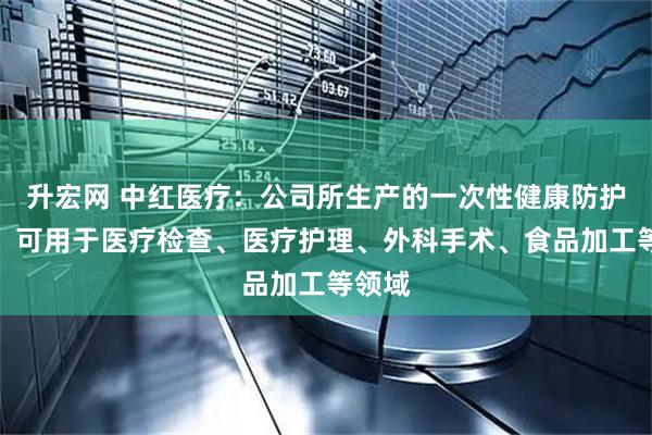 升宏网 中红医疗：公司所生产的一次性健康防护手套，可用于医疗检查、医疗护理、外科手术、食品加工等领域