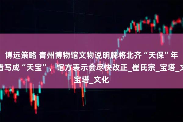 博远策略 青州博物馆文物说明牌将北齐“天保”年号错写成“天宝”，馆方表示会尽快改正_崔氏宗_宝塔_文化