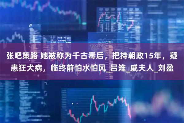 张吧策路 她被称为千古毒后，把持朝政15年，疑患狂犬病，临终前怕水怕风_吕雉_戚夫人_刘盈