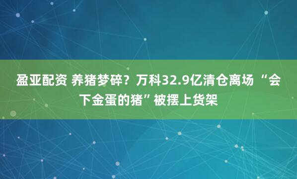 盈亚配资 养猪梦碎？万科32.9亿清仓离场 “会下金蛋的猪”被摆上货架