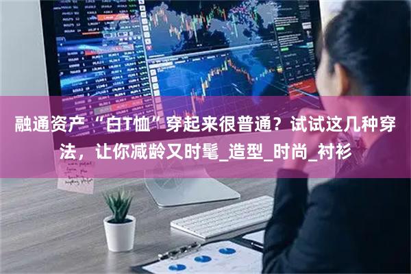 融通资产 “白T恤”穿起来很普通？试试这几种穿法，让你减龄又时髦_造型_时尚_衬衫