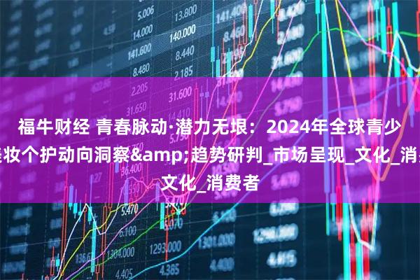 福牛财经 青春脉动·潜力无垠：2024年全球青少年美妆个护动向洞察&趋势研判_市场呈现_文化_消费者