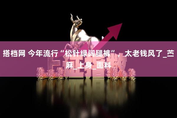 搭档网 今年流行“松针绿阔腿裤”，太老钱风了_苎麻_上身_面料