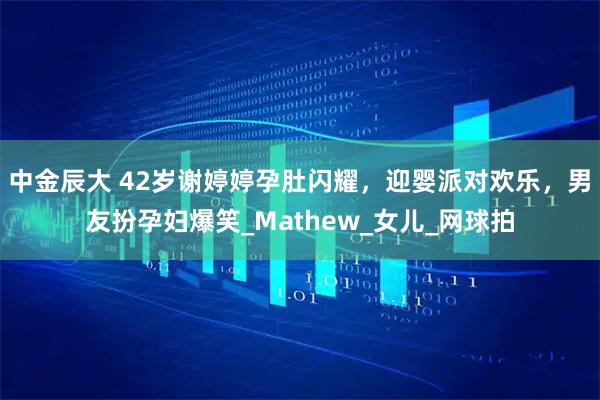 中金辰大 42岁谢婷婷孕肚闪耀，迎婴派对欢乐，男友扮孕妇爆笑_Mathew_女儿_网球拍
