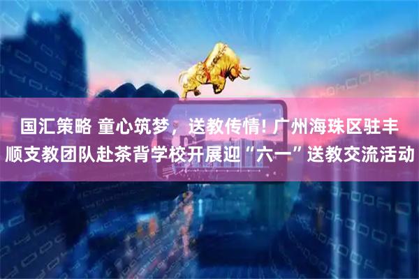 国汇策略 童心筑梦，送教传情! 广州海珠区驻丰顺支教团队赴茶背学校开展迎“六一”送教交流活动
