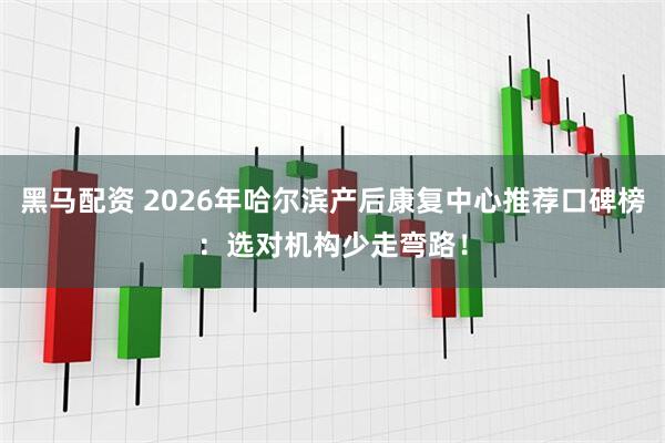 黑马配资 2026年哈尔滨产后康复中心推荐口碑榜：选对机构少走弯路！