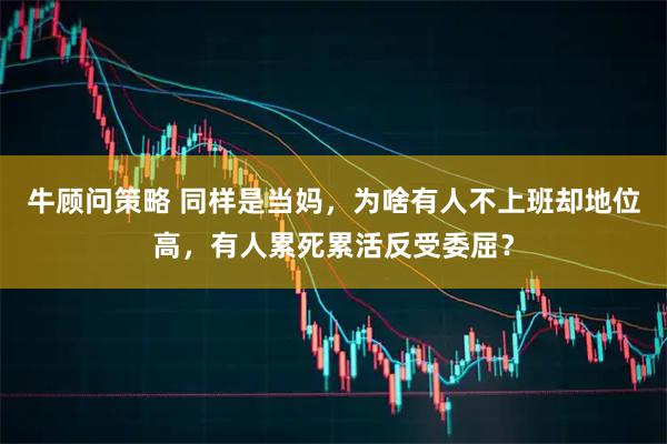 牛顾问策略 同样是当妈，为啥有人不上班却地位高，有人累死累活反受委屈？