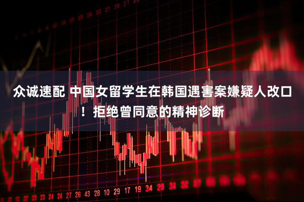 众诚速配 中国女留学生在韩国遇害案嫌疑人改口！拒绝曾同意的精神诊断